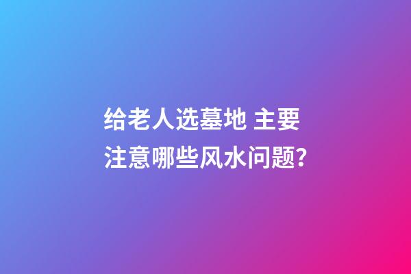 给老人选墓地 主要注意哪些风水问题？